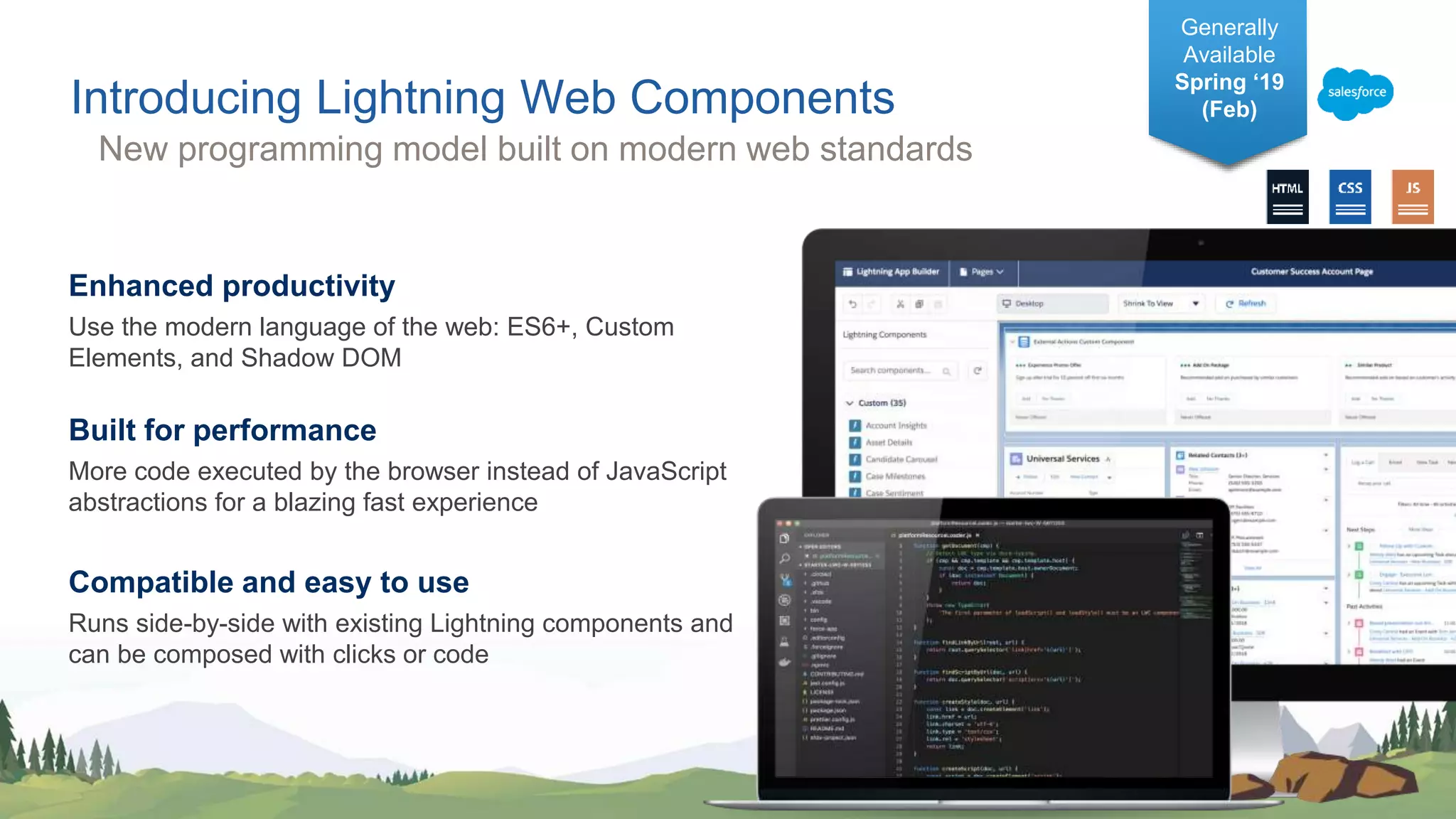 Enhanced productivity
Use the modern language of the web: ES6+, Custom
Elements, and Shadow DOM
Built for performance
More code executed by the browser instead of JavaScript
abstractions for a blazing fast experience
Compatible and easy to use
Runs side-by-side with existing Lightning components and
can be composed with clicks or code
Introducing Lightning Web Components
Generally
Available
Spring ‘19
(Feb)
New programming model built on modern web standards
 