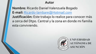 Autor
Nombre: Ricardo Daniel Valenzuela Bogado
E-mail: Ricardo-lambare@Hotmail.com
Justificación: Este trabajo lo realice para conocer más
a cerca del Dtpo. Central y la zona en donde mi familia
esta conviviendo.