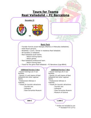 Tours for Teams
       Real Valladolid – FC Barcelona
          December 22




                VS




                                 Basic Pack
   - Transfer from/to airport Barajas (Madrid) or Villanubla (Valladolid).
   - Hotel Room persons.
   - Breakfast / Lunch / Dinner in residence Real Valladolid.
   - All transfers in Valladolid.
   - Real Valladolid youth teams.
            . Watch training teams.
            . Watch games.
   - Real Valladolid professional team.
            . Watch training team.
   - Ticket for the game Real Valladolid – FC Barcelona (Liga BBVA)


   Additional Services 3 days                  Additional Services 7 days
- Soccer trainings (2) in our              - Soccer trainings (4) in our
facilities.                                facilities.
- Games (1) with teams of Real             - Games (2) with teams of Real
Valladolid and other regional              Valladolid and other regional
teams.                                     teams.
- Professional referees in                 - Professional referees in
matches.                                   matches.
- Tickets for touristic attractions        - Tickets for touristic attractions
         . Touristic bus                            . Touristic bus
         . Cathedral                                . Cathedral
         . Casa Cervantes Museum                    . Casa Cervantes Museum
                                                    . Museum of Science




             600 €                                     1.200 €


                                                     * Airfare not included in cost
                                                          ** Included VAT (21%)
 