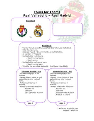 Tours for Teams
       Real Valladolid – Real Madrid
          December 9




               VS




                                 Basic Pack
   - Transfer from/to airport Barajas (Madrid) or Villanubla (Valladolid).
   - Hotel Room persons.
   - Breakfast / Lunch / Dinner in residence Real Valladolid.
   - All transfers in Valladolid.
   - Real Valladolid youth teams.
            . Watch training teams.
            . Watch games.
   - Real Valladolid professional team.
            . Watch training team.
   - Ticket for the game Real Valladolid – Real Madrid (Liga BBVA)


   Additional Services 3 days                  Additional Services 7 days
- Soccer trainings (2) in our              - Soccer trainings (4) in our
facilities.                                facilities.
- Games (1) with teams of Real             - Games (2) with teams of Real
Valladolid and other regional              Valladolid and other regional
teams.                                     teams.
- Professional referees in                 - Professional referees in
matches.                                   matches.
- Tickets for touristic attractions        - Tickets for touristic attractions
         . Touristic bus                            . Touristic bus
         . Cathedral                                . Cathedral
         . Casa Cervantes Museum                    . Casa Cervantes Museum
                                                    . Museum of Science




             600 €                                     1.200 €


                                                     * Airfare not included in cost
                                                          ** Included VAT (21%)
 