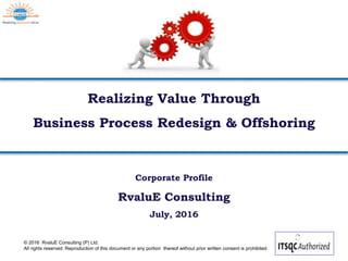© 2016 RvaluE Consulting (P) Ltd.
All rights reserved. Reproduction of this document or any portion thereof without prior written consent is prohibited.
Realizing Value Through
Business Process Redesign & Offshoring
Corporate Profile
RvaluE Consulting
July, 2016
 
