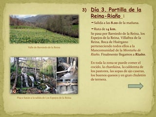 3)   Día 3. Portilla de la
                                                           Reina-Riaño :
                                                           -Salida a las 8.00 de la mañana.
                                                           -Ruta de 14 km.
                                                           Se pasa por Barniedo de la Reina, los
                                                           Espejos de la Reina, Villafrea de la
                                                           Reina, Boca de Huérgano
          Valle de Barniedo de la Reina                    perteneciendo todos ellos a la
                                                           Mancomunidad de la Montaña de
                                                           Riaño. Finalmente llegamos a Riaño.

                                                           En toda la zona se puede comer el
                                                           cocido, la chanfaina, la caldereta de
                                                           los pastores, las sopas de ajo caseras,
                                                           los buenos quesos y en gran chuletón
                                                           de ternera.




Pisa o batán a la salida de Los Espejos de la Reina
 