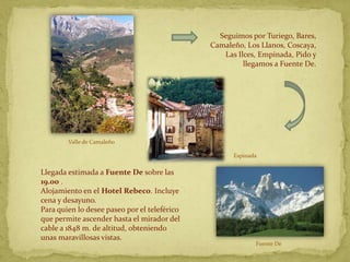 Seguimos por Turiego, Bares,
                                              Camaleño, Los Llanos, Coscaya,
                                                 Las Ilces, Empinada, Pido y
                                                       llegamos a Fuente De.




        Valle de Camaleño

                                                    Espinada

Llegada estimada a Fuente De sobre las
19.00 .
Alojamiento en el Hotel Rebeco. Incluye
cena y desayuno.
Para quien lo desee paseo por el teleférico
que permite ascender hasta el mirador del
cable a 1848 m. de altitud, obteniendo
unas maravillosas vistas.
                                                           Fuente De
 