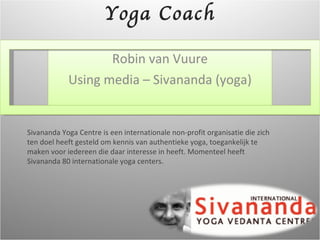 Robin van Vuure Using media – Sivananda (yoga) Yoga Coach Sivananda Yoga Centre is een internationale non-profit organisatie die zich ten doel heeft gesteld om kennis van authentieke yoga, toegankelijk te maken voor iedereen die daar interesse in heeft. Momenteel heeft Sivananda 80 internationale yoga centers. 