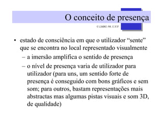 © LMBG /98, U.F.P.
O conceito de presença
• estado de consciência em que o utilizador “sente”
que se encontra no local representado visualmente
– a imersão amplifica o sentido de presença
– o nível de presença varia de utilizador para
utilizador (para uns, um sentido forte de
presença é conseguido com bons gráficos e sem
som; para outros, bastam representações mais
abstractas mas algumas pistas visuais e som 3D,
de qualidade)
 