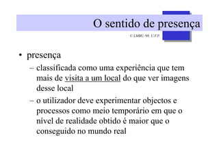 © LMBG /98, U.F.P.
O sentido de presença
• presença
– classificada como uma experiência que tem
mais de visita a um local do que ver imagens
desse local
– o utilizador deve experimentar objectos e
processos como meio temporário em que o
nível de realidade obtido é maior que o
conseguido no mundo real
 