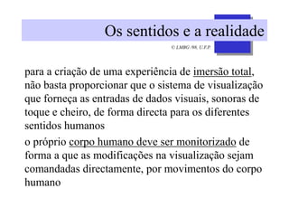 © LMBG /98, U.F.P.
Os sentidos e a realidade
para a criação de uma experiência de imersão total,
não basta proporcionar que o sistema de visualização
que forneça as entradas de dados visuais, sonoras de
toque e cheiro, de forma directa para os diferentes
sentidos humanos
o próprio corpo humano deve ser monitorizado de
forma a que as modificações na visualização sejam
comandadas directamente, por movimentos do corpo
humano
 