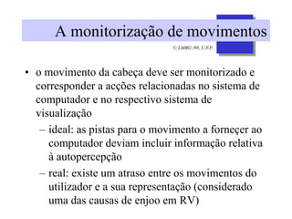 © LMBG /98, U.F.P.
A monitorização de movimentos
• o movimento da cabeça deve ser monitorizado e
corresponder a acções relacionadas no sistema de
computador e no respectivo sistema de
visualização
– ideal: as pistas para o movimento a forneçer ao
computador deviam incluir informação relativa
à autopercepção
– real: existe um atraso entre os movimentos do
utilizador e a sua representação (considerado
uma das causas de enjoo em RV)
 