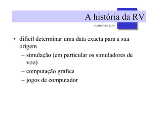 © LMBG /98, U.F.P.
A história da RV
• dificil determinar uma data exacta para a sua
origem
– simulação (em particular os simuladores de
voo)
– computação gráfica
– jogos de computador
 