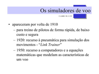 © LMBG /98, U.F.P.
Os simuladores de voo
• apareceram por volta de 1910
– para treino de pilotos de forma rápida, de baixo
custo e segura
– 1920: recurso à pneumática para simulação dos
movimentos - “Link Trainer”
– 1950: recurso a computadores e a equações
matemáticas que modelam as características de
um voo
 