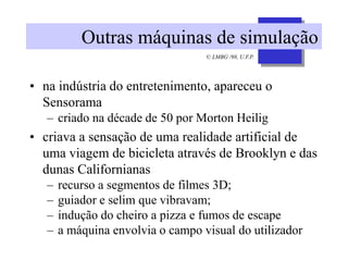 © LMBG /98, U.F.P.
Outras máquinas de simulação
• na indústria do entretenimento, apareceu o
Sensorama
– criado na décade de 50 por Morton Heilig
• criava a sensação de uma realidade artificial de
uma viagem de bicicleta através de Brooklyn e das
dunas Californianas
– recurso a segmentos de filmes 3D;
– guiador e selim que vibravam;
– indução do cheiro a pizza e fumos de escape
– a máquina envolvia o campo visual do utilizador
 