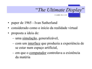 © LMBG /98, U.F.P.
“The Ultimate Display”
• paper de 1965 - Ivan Sutherland
• considerado como o início da realidade virtual
• proposta a ideia de:
– uma simulação, generalizável,
– com um interface que produzia a experiência de
se estar num espaço artificial,
– em que o computador controlava a existência
da matéria
 