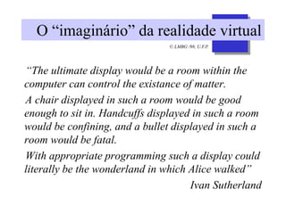 © LMBG /98, U.F.P.
O “imaginário” da realidade virtual
“The ultimate display would be a room within the
computer can control the existance of matter.
A chair displayed in such a room would be good
enough to sit in. Handcuffs displayed in such a room
would be confining, and a bullet displayed in such a
room would be fatal.
With appropriate programming such a display could
literally be the wonderland in which Alice walked”
Ivan Sutherland
 