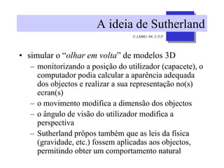 © LMBG /98, U.F.P.
A ideia de Sutherland
• simular o “olhar em volta” de modelos 3D
– monitorizando a posição do utilizador (capacete), o
computador podia calcular a aparência adequada
dos objectos e realizar a sua representação no(s)
ecran(s)
– o movimento modifica a dimensão dos objectos
– o ângulo de visão do utilizador modifica a
perspectiva
– Sutherland prôpos também que as leis da física
(gravidade, etc.) fossem aplicadas aos objectos,
permitindo obter um comportamento natural
 