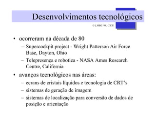 © LMBG /98, U.F.P.
Desenvolvimentos tecnológicos
• ocorreram na década de 80
– Supercockpit project - Wright Patterson Air Force
Base, Dayton, Ohio
– Telepresença e robotica - NASA Ames Research
Centre, California
• avanços tecnológicos nas áreas:
– ecrans de cristais líquidos e tecnologia de CRT’s
– sistemas de geração de imagem
– sistemas de localização para conversão de dados de
posição e orientação
 