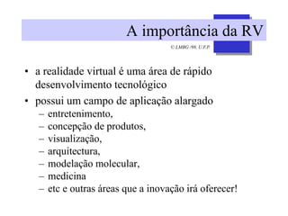 © LMBG /98, U.F.P.
A importância da RV
• a realidade virtual é uma área de rápido
desenvolvimento tecnológico
• possui um campo de aplicação alargado
– entretenimento,
– concepção de produtos,
– visualização,
– arquitectura,
– modelação molecular,
– medicina
– etc e outras áreas que a inovação irá oferecer!
 