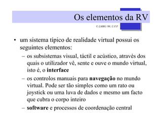 © LMBG /98, U.F.P.
Os elementos da RV
• um sistema típico de realidade virtual possui os
seguintes elementos:
– os subsistemas visual, táctil e acústico, através dos
quais o utilizador vê, sente e ouve o mundo virtual,
isto é, o interface
– os controlos manuais para navegação no mundo
virtual. Pode ser tão simples como um rato ou
joystick ou uma luva de dados e mesmo um facto
que cubra o corpo inteiro
– software e processos de coordenação central
 
