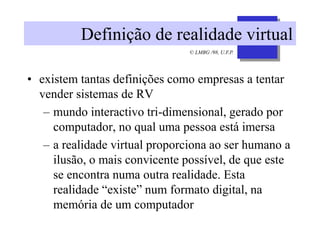 © LMBG /98, U.F.P.
Definição de realidade virtual
• existem tantas definições como empresas a tentar
vender sistemas de RV
– mundo interactivo tri-dimensional, gerado por
computador, no qual uma pessoa está imersa
– a realidade virtual proporciona ao ser humano a
ilusão, o mais convicente possível, de que este
se encontra numa outra realidade. Esta
realidade “existe” num formato digital, na
memória de um computador
 