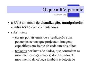 © LMBG /98, U.F.P.
O que a RV permite
• a RV é um modo de visualização, manipulação
e interacção com computadores
• substitui-se
– ecrans por sistemas de visualização com
pequenos ecrans que projectam imagens
específicas em frente de cada um dos olhos
– teclados por luvas de dados, que controlam os
movimentos da(s) mão(s) do utilizador. O
movimento da cabeça também é detectado
 