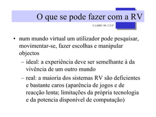 © LMBG /98, U.F.P.
O que se pode fazer com a RV
• num mundo virtual um utilizador pode pesquisar,
movimentar-se, fazer escolhas e manipular
objectos
– ideal: a experiência deve ser semelhante à da
vivência de um outro mundo
– real: a maioria dos sistemas RV são deficientes
e bastante caros (aparência de jogos e de
reacção lenta; limitações da própria tecnologia
e da potencia disponível de computação)
 