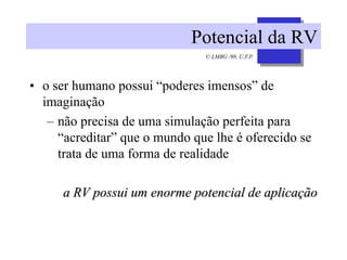 © LMBG /98, U.F.P.
Potencial da RV
• o ser humano possui “poderes imensos” de
imaginação
– não precisa de uma simulação perfeita para
“acreditar” que o mundo que lhe é oferecido se
trata de uma forma de realidade
a RV possui um enorme potencial de aplicação
 