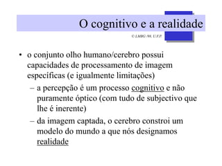 © LMBG /98, U.F.P.
O cognitivo e a realidade
• o conjunto olho humano/cerebro possui
capacidades de processamento de imagem
específicas (e igualmente limitações)
– a percepção é um processo cognitivo e não
puramente óptico (com tudo de subjectivo que
lhe é inerente)
– da imagem captada, o cerebro constroi um
modelo do mundo a que nós designamos
realidade
 