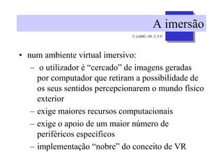 © LMBG /98, U.F.P.
A imersão
• num ambiente virtual imersivo:
– o utilizador é “cercado” de imagens geradas
por computador que retiram a possibilidade de
os seus sentidos percepcionarem o mundo físico
exterior
– exige maiores recursos computacionais
– exige o apoio de um maior número de
periféricos específicos
– implementação “nobre” do conceito de VR
 