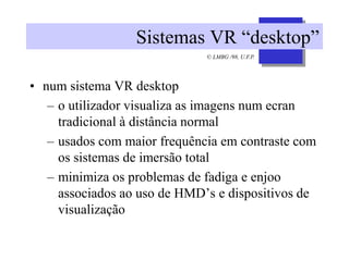 © LMBG /98, U.F.P.
Sistemas VR “desktop”
• num sistema VR desktop
– o utilizador visualiza as imagens num ecran
tradicional à distância normal
– usados com maior frequência em contraste com
os sistemas de imersão total
– minimiza os problemas de fadiga e enjoo
associados ao uso de HMD’s e dispositivos de
visualização
 