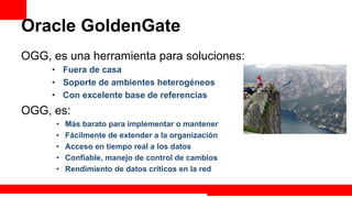 Oracle GoldenGate
OGG, es una herramienta para soluciones:
     •  Fuera de casa
     •  Soporte de ambientes heterogéneos
     •  Con excelente base de referencias
OGG, es:
      •    Más barato para implementar o mantener
      •    Fácilmente de extender a la organización
      •    Acceso en tiempo real a los datos
      •    Confiable, manejo de control de cambios
      •    Rendimiento de datos críticos en la red

                                                      Extreme Training Program
 