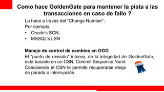 Como hace GoldenGate para mantener la pista a las
        transacciones en caso de fallo ?
  Lo hace a traves del “Change Number”:
  Por ejemplo,
  •  Oracle’s SCN,
  •  MSSQL’s LSN

  Manejo de control de cambios en OGG
  El "punto de revisión" interno, de la integridad de GoldenGate,
  esta basado en un CSN, Commit Sequence Number.
  Conociendo el CSN le permite recuperarse después un evento
  de parada o interrupción.


                                                     Extreme Training Program
 
