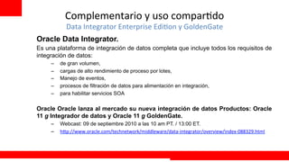 Complementario	
  y	
  uso	
  compar+do	
  
              Data	
  Integrator	
  Enterprise	
  Edi+on	
  y	
  GoldenGate	
  
Oracle Data Integrator.
Es una plataforma de integración de datos completa que incluye todos los requisitos de
integración de datos:
       –    de gran volumen,
       –    cargas de alto rendimiento de proceso por lotes,
       –    Manejo de eventos,
       –    procesos de filtración de datos para alimentación en integración,
       –    para habilitar servicios SOA

Oracle Oracle lanza al mercado su nueva integración de datos Productos: Oracle
11 g Integrador de datos y Oracle 11 g GoldenGate.
       –    Webcast: 09 de septiembre 2010 a las 10 am PT. / 13:00 ET.
       –    h?p://www.oracle.com/technetwork/middleware/data-­‐integrator/overview/index-­‐088329.html	
  


	
  
                                                                                         Extreme Training Program
 