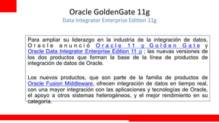 Oracle	
  GoldenGate	
  11g	
  
             Data	
  Integrator	
  Enterprise	
  Edi+on	
  11g	
  


Para ampliar su liderazgo en la industria de la integración de datos,
Oracle anunció Oracle 11 g Golden Gate y
Oracle Data Integrator Enterprise Edition 11 g ; las nuevas versiones de
los dos productos que forman la base de la línea de productos de
integración de datos de Oracle.

Los nuevos productos, que son parte de la familia de productos de
Oracle Fusion Middleware, ofrecen integración de datos en tiempo real,
con una mayor integración con las aplicaciones y tecnologías de Oracle,
el apoyo a otros sistemas heterogéneos, y el mejor rendimiento en su
categoría.
	
  
                                                                     Extreme Training Program
 