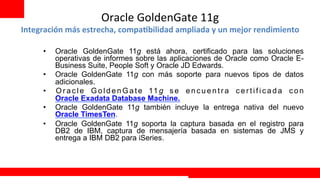 Oracle	
  GoldenGate	
  11g	
  
Integración	
  más	
  estrecha,	
  compa@bilidad	
  ampliada	
  y	
  un	
  mejor	
  rendimiento	
  

       •    Oracle GoldenGate 11g está ahora, certificado para las soluciones
            operativas de informes sobre las aplicaciones de Oracle como Oracle E-
            Business Suite, People Soft y Oracle JD Edwards.
       •    Oracle GoldenGate 11g con más soporte para nuevos tipos de datos
            adicionales.
       •    O r a c l e G o l d e n G a t e 11 g s e e n c u e n t r a c e r t i f i c a d a c o n
            Oracle Exadata Database Machine.
       •    Oracle GoldenGate 11g también incluye la entrega nativa del nuevo
            Oracle TimesTen.
       •    Oracle GoldenGate 11g soporta la captura basada en el registro para
            DB2 de IBM, captura de mensajería basada en sistemas de JMS y
            entrega a IBM DB2 para iSeries.



                                                                                  Extreme Training Program
 