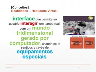 [Conceitos]
Realidades – Realidade Virtual
interfaceque permite ao
usuário interagir, em tempo real,
com um mundo
tridimensional
gerado por
computador, usando seus
sentidos através de
equipamentos
especiais.
SOURCE: NASA (2013a)
13:21cscerqueira.com.br
CaveRVCemig
 