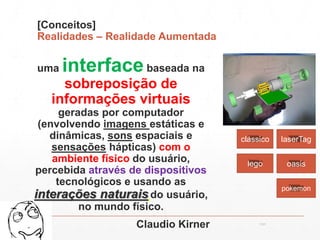 [Conceitos]
Realidades – Realidade Aumentada
uma interfacebaseada na
sobreposição de
informações virtuais
geradas por computador
(envolvendo imagens estáticas e
dinâmicas, sons espaciais e
sensações hápticas) com o
ambiente físico do usuário,
percebida através de dispositivos
tecnológicos e usando as
interações naturais do usuário,
no mundo físico.
Claudio Kirner 13:21cscerqueira.com.br
clássico laserTag
oasislego
pokemon
 
