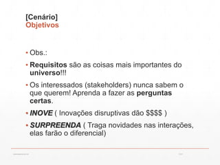 [Cenário]
Objetivos
▪ Obs.:
▪ Requisitos são as coisas mais importantes do
universo!!!
▪ Os interessados (stakeholders) nunca sabem o
que querem! Aprenda a fazer as perguntas
certas.
▪ INOVE ( Inovações disruptivas dão $$$$ )
▪ SURPREENDA ( Traga novidades nas interações,
elas farão o diferencial)
13:21cscerqueira.com.br
 