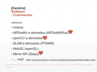 [Cenário]
Software
- Frameworks
easing-up:
▪ Vuforia
▪ ARToolKit e derivados (ARToolKitPlus)
▪ openCV e derivados
▪ SLAM e derivados (PTAMM)
▪ WebGL (openGL)
▪ Mirror API (Glass)
▪ .... mol! http://socialcompare.com/en/comparison/augmented-reality-sdks
13:21cscerqueira.com.br
 