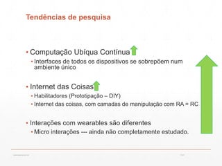 Tendências de pesquisa
▪ Computação Ubíqua Contínua
▪ Interfaces de todos os dispositivos se sobrepõem num
ambiente único
▪ Internet das Coisas
▪ Habilitadores (Prototipação – DIY)
▪ Internet das coisas, com camadas de manipulação com RA = RC
▪ Interações com wearables são diferentes
▪ Micro interações --- ainda não completamente estudado.
13:21cscerqueira.com.br
 