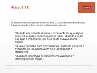 Futuro?!1?!
O escritor de ficção científica britânico Arthur C. Clarke formulou três leis que
tratam da relação entre o homem e a tecnologia, são elas:
▪ “Quando um cientista distinto e experiente diz que algo é
possível, é quase certeza que tem razão. Quando ele diz
que algo é impossível, ele está muito provavelmente
errado.”
▪ “O único caminho para desvendar os limites do possível é
aventurar-se um pouco além dele, adentrando o
impossível.”
▪ “Qualquer tecnologia suficientemente avançada é
indistinguível de magia.”
future
13:21cscerqueira.com.br
 