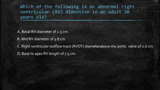 Which of the following is an abnormal right
ventricular (RV) dimension in an adult 30
years old?
A. Basal RV diameter of 2.5 cm.
B. Mid RV diameter of 3.8 cm.
C. Right ventricular outflow tract (RVOT) diameterabove the aortic valve of 2.6 cm.
D. Base to apex RV length of 7.5 cm.
 