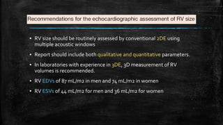 ▪ RV size should be routinely assessed by conventional 2DE using
multiple acoustic windows
▪ Report should include both qualitative and quantitative parameters.
▪ In laboratories with experience in 3DE, 3D measurement of RV
volumes is recommended.
▪ RV EDVs of 87 mL/m2 in men and 74 mL/m2 in women
▪ RV ESVs of 44 mL/m2 for men and 36 mL/m2 for women
 