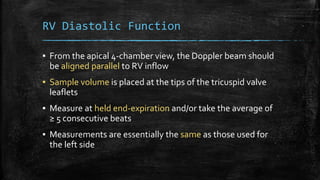 RV Diastolic Function
▪ From the apical 4-chamber view, the Doppler beam should
be aligned parallel to RV inflow
▪ Sample volume is placed at the tips of the tricuspid valve
leaflets
▪ Measure at held end-expiration and/or take the average of
≥ 5 consecutive beats
▪ Measurements are essentially the same as those used for
the left side
 