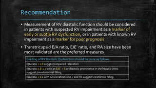 Recommendation
▪ Measurement of RV diastolic function should be considered
in patients with suspected RV impairment as a marker of
early or subtle RV dysfunction, or in patients with known RV
impairment as a marker for poor prognosis
▪ Transtricupsid E/A ratio, E/E’ ratio, and RA size have been
most validated are the preferred measures
Grading of RV Diastolic Dysfunction should be done as follows:
E/A ratio < 0.8 suggests impaired relaxation
E/A ratio 0.8-2.1 with an E/E’ > 6 or diastolic prominence in the hepatic veins
suggest pseudonormal filling
E/A ratio > 2.1 with deceleration time < 120 ms suggests restrictive filling
 
