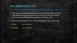 Recommendations
▪ The recommended parameter to assess RA size is RA volume,
calculated using single-plane area-length or disk summation
techniques in a dedicated apical four-chamber view.
▪ The normal ranges for 2D echocardiographic RA volume are :
▪ Males 25 ± 7 ml/m2
▪ Females 21 ± 6 ml/m2
 