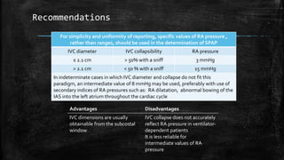 Recommendations
For simplicity and uniformity of reporting, specific values of RA pressure ,
rather than ranges, should be used in the determination of SPAP
IVC diameter IVC collapsibility RA pressure
≤ 2.1 cm > 50% with a sniff 3 mmHg
> 2.1 cm < 50 % with a sniff 15 mmHg
In indeterminate cases in which IVC diameter and collapse do not fit this
paradigm, an intermediate value of 8 mmHg may be used, preferably with use of
secondary indices of RA pressures such as: RA dilatation, abnormal bowing of the
IAS into the left atrium throughout the cardiac cycle
Advantages Disadvantages
IVC dimensions are usually
obtainable from the subcostal
window
IVC collapse does not accurately
reflect RA pressure in ventilator-
dependent patients
It is less reliable for
intermediate values of RA
pressure
 