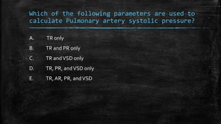 Which of the following parameters are used to
calculate Pulmonary artery systolic pressure?
A. TR only
B. TR and PR only
C. TR andVSD only
D. TR, PR, andVSD only
E. TR, AR, PR, andVSD
 