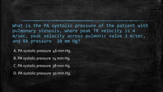 What is the PA systolic pressure of the patient with
pulmonary stenosis, where peak TR velocity is 4
m/sec, peak velocity across pulmonic valve 3 m/sec,
and RA pressure 10 mm Hg?
A. PA systolic pressure 46 mm Hg.
B. PA systolic pressure 74 mm Hg.
C. PA systolic pressure 38 mm Hg.
D. PA systolic pressure 50 mm Hg.
 