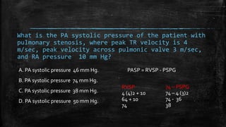 What is the PA systolic pressure of the patient with
pulmonary stenosis, where peak TR velocity is 4
m/sec, peak velocity across pulmonic valve 3 m/sec,
and RA pressure 10 mm Hg?
A. PA systolic pressure 46 mm Hg.
B. PA systolic pressure 74 mm Hg.
C. PA systolic pressure 38 mm Hg.
D. PA systolic pressure 50 mm Hg.
RVSP
4 (4)2 + 10
64 + 10
74
74 – PSPG
74 – 4 (3)2
74 - 36
38
PASP = RVSP - PSPG
 