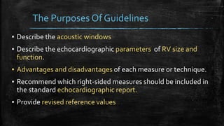 The Purposes Of Guidelines
▪ Describe the acoustic windows
▪ Describe the echocardiographic parameters of RV size and
function.
▪ Advantages and disadvantages of each measure or technique.
▪ Recommend which right-sided measures should be included in
the standard echocardiographic report.
▪ Provide revised reference values
 