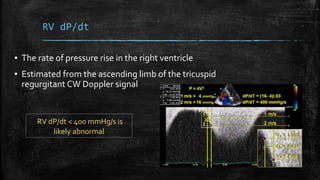 RV dP/dt
▪ The rate of pressure rise in the right ventricle
▪ Estimated from the ascending limb of the tricuspid
regurgitant CW Doppler signal
RV dP/dt < 400 mmHg/s is
likely abnormal
 